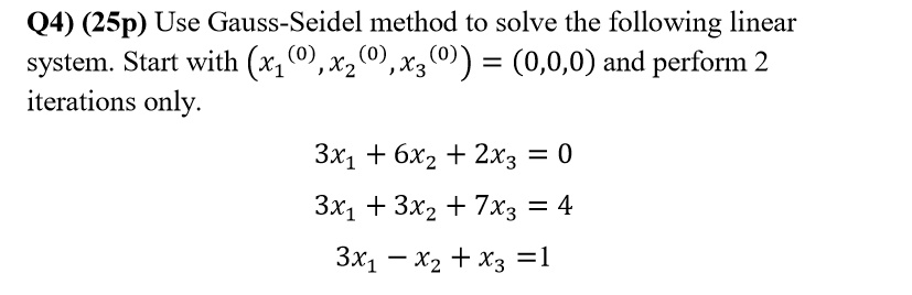 Q4) (25p) Use Gauss-Seidel method to solve the following linear system. Start with (x1^(0),x2^(0),x3^(0)) = (0,0,0) and perform 2 iterations only.

3x1 + 6x2 + 2x3 = 0
3x1 + 3x2 + 7x3 = 4
3x1 - x2 + x3 = 1