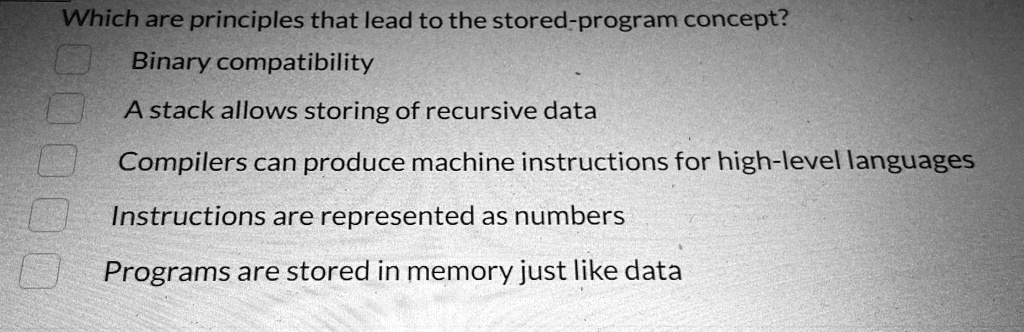 Which are principles that lead to the stored-program concept?
Binary compatibility
A stack allows storing of recursive data
Compilers can produce machine instructions for high-level languages
Instructions are represented as numbers
Programs are stored in memory just like data