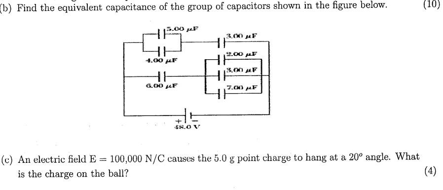 (b) Find the equivalent capacitance of the group of capacitors shown in the figure below. (10)
5.00 µF
3.00 µF
2.00 µF
4.00 µF
3.00 µF
6.00 µF
7.00 µF
+
48.0 V
(c) An electric field E = 100,000 N/C causes the 5.0 g point charge to hang at a 20° angle. What
is the charge on the ball?
(4)