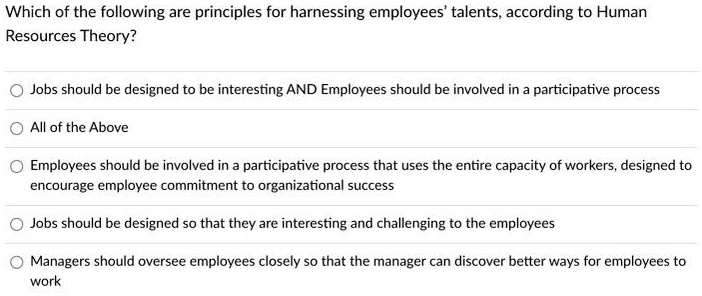 Which of the following are principles for harnessing employees' talents, according to Human Resources Theory?
Jobs should be designed to be interesting AND Employees should be involved in a participative process
All of the Above
Employees should be involved in a participative process that uses the entire capacity of workers, designed to encourage employee commitment to organizational success
Jobs should be designed so that they are interesting and challenging to the employees
Managers should oversee employees closely so that the manager can discover better ways for employees to work