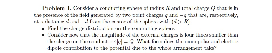 Problem 1. Consider a conducting sphere of radius R and total charge Q that is in
the presence of the field generated by two point charges q and -q that are, respectively,
at a distance d and -d from the center of the sphere with (d > R).
? Find the charge distribution on the conducting sphere.
? Consider now that the magnitude of the external charges is four times smaller than
the charge on the conductor 4|q| = Q. What form does the monopolar and electric
dipoles contribution to the potential due to the whole arrangement take?