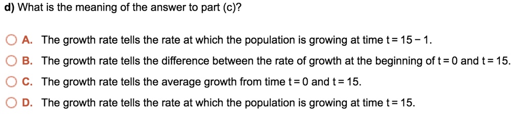 d) What is the meaning of the answer to part (c)?

A. The growth rate tells the rate at which the population is growing at time t = 15 - 1.
B. The growth rate tells the difference between the rate of growth at the beginning of t = 0 and t = 15.
C. The growth rate tells the average growth from time t = 0 and t = 15.
D. The growth rate tells the rate at which the population is growing at time t = 15.