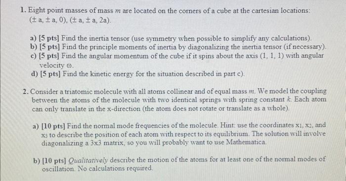 1. Eight point masses of mass m are located on the corners of a cube at the cartesian locations: ( ± a, ± a, 0),( ± a, ± a, 2 a)
a) [5 pts] Find the inertia tensor (use symmetry when possible to simplify any calculations).
b) [5 pts] Find the principle moments of inertia by diagonalizing the inertia tensor (if necessary).
c) [5 pts] Find the angular momentum of the cube if it spins about the axis (1,1,1) with angular velocity ω.
d) [5 pts] Find the kinetic energy for the situation described in part c).
2. Consider a triatomic molecule with all atoms collinear and of equal mass m. We model the coupling between the atoms of the molecule with two identical springs with spring constant k. Each atom can only translate in the x-direction (the atom does not rotate or translate as a whole).
a) [10 pts] Find the normal mode frequencies of the molecule. Hint: use the coordinates x1, x2, and x3 to describe the position of each atom with respect to its equilibrium. The solution will involve diagonalizing a 3 × 3 matrix, so you will probably want to use Mathematica
b) [10 pts] Qualitatively describe the motion of the atoms for at least one of the normal modes of oscillation. No calculations required.