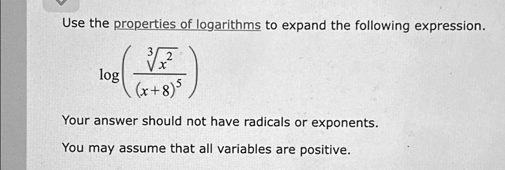 Use the properties of logarithms to expand the following expression.

log((√(x^2))/((x+8)^5))

Your answer should not have radicals or exponents.

You may assume that all variables are positive.