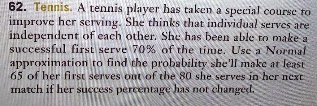 62. Tennis. A tennis player has taken a special course to improve her serving. She thinks that individual serves are independent of each other. She has been able to make a successful first serve 70% of the time. Use a Normal approximation to find the probability she'll make at least 65 of her first serves out of the 80 she serves in her next match if her success percentage has not changed.