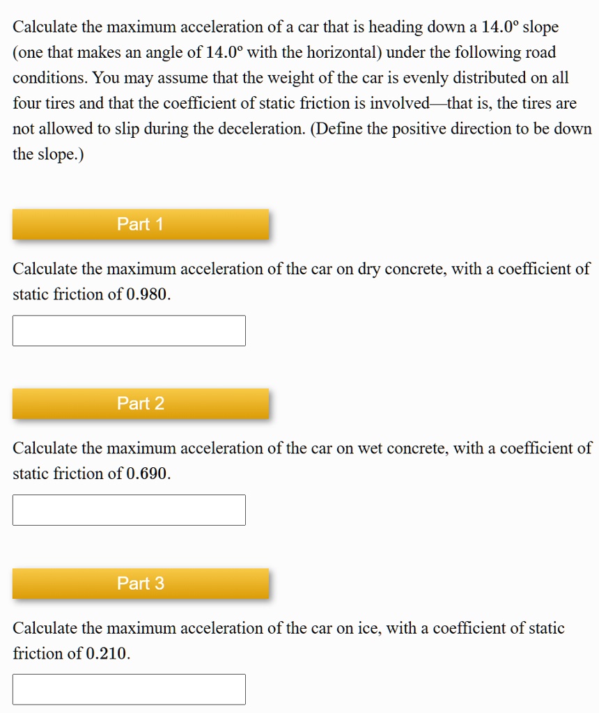 Calculate the maximum acceleration of a car that is heading down a 14.0° slope (one that makes an angle of 14.0° with the horizontal) under the following road conditions. You may assume that the weight of the car is evenly distributed on all four tires and that the coefficient of static friction is involved—that is, the tires are not allowed to slip during the deceleration. (Define the positive direction to be down the slope.)

Part 1
Calculate the maximum acceleration of the car on dry concrete, with a coefficient of static friction of 0.980.

Part 2
Calculate the maximum acceleration of the car on wet concrete, with a coefficient of static friction of 0.690.

Part 3
Calculate the maximum acceleration of the car on ice, with a coefficient of static friction of 0.210.