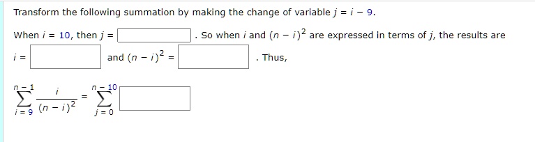Transform the following summation by making the change of variable j = i - 9.
When i = 10, then j =  . So when i and ((n - i))^2 are expressed in terms of j, the results are
i =  and ((n - i))^2 =  . Thus,
(sumi=9^n-1 fraci(n-i)^2 ) = (sumj=0^n-10 )
