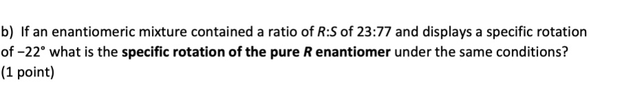 b) If an enantiomeric mixture contained a ratio of R:S of 23:77 and displays a specific rotation of -22° what is the specific rotation of the pure R enantiomer under the same conditions?
(1 point)