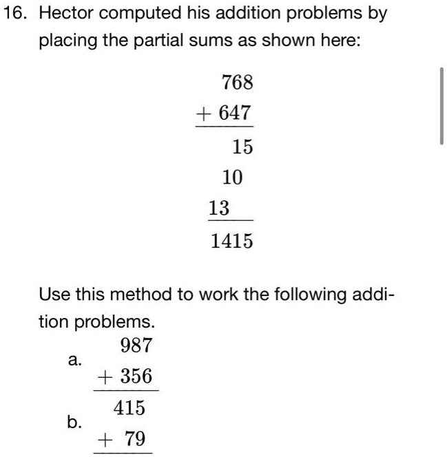 16. Hector computed his addition problems by placing the partial sums as shown here:
768
+ 647
15
10
13
1415
Use this method to work the following addition problems.
987
a.
+ 356
415
b.
+ 79