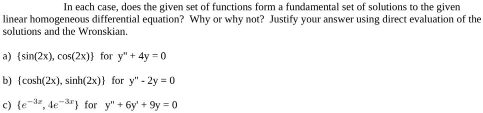 In each case, does the given set of functions form a fundamental set of solutions to the given linear homogeneous differential equation? Why or why not? Justify your answer using direct evaluation of the solutions and the Wronskian.

a) sin(2x), cos(2x) for y” + 4y = 0
b) cosh(2x), sinh(2x) for y” - 2y = 0
c) e^-3x, 4e^-3x for y” + 6y' + 9y = 0