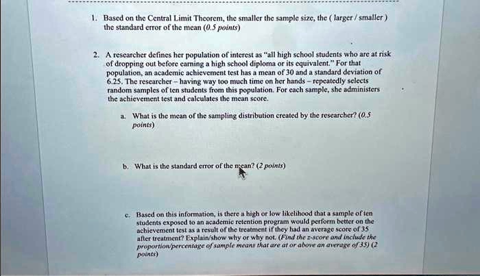 1. Based on the Central Limit Theorem, the smaller the sample size, the ( larger / smaller )
the standard error of the mean (0.5 points)

2. A researcher defines her population of interest as ?all high school students who are at risk
of dropping out before earning a high school diploma or its equivalent.? For that
population, an academic achievement test has a mean of 30 and a standard deviation of
6.25. The researcher – having way too much time on her hands – repeatedly selects
random samples of ten students from this population. For each sample, she administers
the achievement test and calculates the mean score.

a. What is the mean of the sampling distribution created by the researcher? (0.5
points)


b. What is the standard error of the mean? (2 points)


c. Based on this information, is there a high or low likelihood that a sample of ten
students exposed to an academic retention program would perform better on the
achievement test as a result of the treatment if they had an average score of 35
after treatment? Explain/show why or why not. (Find the z-score and include the
proportion/percentage of sample means that are at or above an average of 35) (2
points)