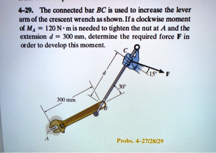 4-29. The connected bar BC is used to increase the lever arm of the crescent wrench as shown. If a clockwise moment of MA = 120 N ? m is needed to tighten the nut at A and the extension d = 300 mm, determine the required force F in order to develop this moment.