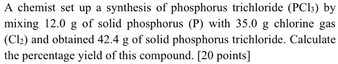 A chemist set up a synthesis of phosphorus trichloride (PCl3) by mixing 12.0 g of solid phosphorus (P) with 35.0 g chlorine gas (Cl2) and obtained 42.4 g of solid phosphorus trichloride. Calculate the percentage yield of this compound. [20 points]