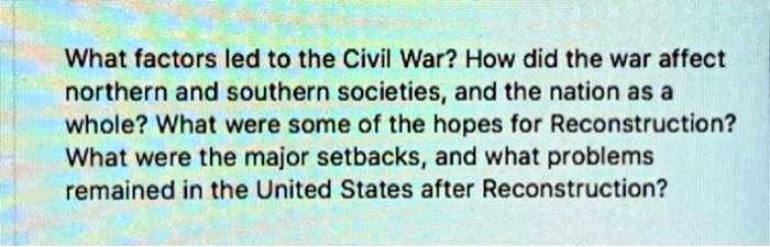 What factors led to the Civil War? How did the war affect
northern and southern societies, and the nation as a
whole? What were some of the hopes for Reconstruction?
What were the major setbacks, and what problems
remained in the United States after Reconstruction?