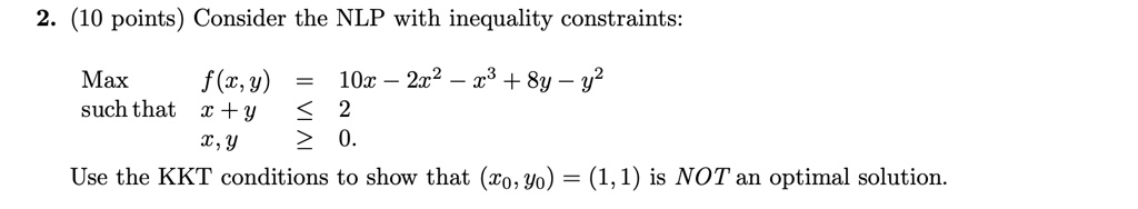 2. (10 points) Consider the NLP with inequality constraints:

Max f(x,y) = 10x - 2x^2 - x^3 + 8y - y^2
such that x + y ? 2
x, y ? 0.

Use the KKT conditions to show that (x0, y0) = (1, 1) is NOT an optimal solution.