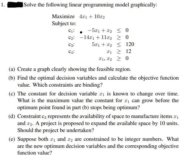1.
Solve the following linear programming model graphically:
Maximize 4x1 + 10x2
Subject to:
c1: -5x1 + x2 le 0
c2: -14x1 + 11x2 ge 0
c3: 5x1 + x2 le 120
c4: x1 ge 12
x1, x2 ge 0
(a) Create a graph clearly showing the feasible region.
(b) Find the optimal decision variables and calculate the objective function
value. Which constraints are binding?
(c) The constant for decision variable x1 is known to change over time.
What is the maximum value the constant for x1 can grow before the
optimum point found in part (b) stops being optimum?
(d) Constraint c3 represents the availability of space to manufacture items x1
and x2. A project is proposed to expand the available space by 10 units.
Should the project be undertaken?
(e) Suppose both x1 and x2 are constrained to be integer numbers. What
are the new optimum decision variables and the corresponding objective
function value?