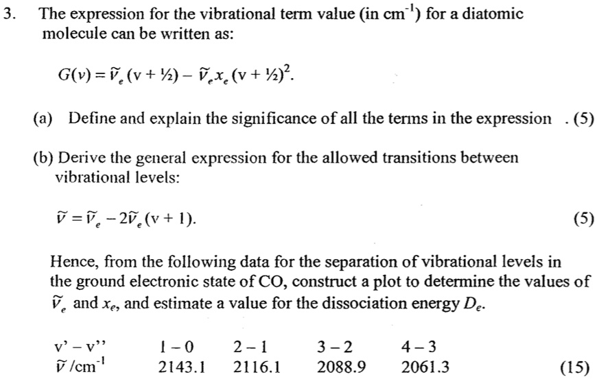 3. The expression for the vibrational term value (in cm?¹) for a diatomic
molecule can be written as:
G(v) = ν̃e (v + (1)/(2)) - ν̃e xe (v + (1)/(2))^2.
(a) Define and explain the significance of all the terms in the expression. (5)
(b) Derive the general expression for the allowed transitions between
vibrational levels:
ν̃ = ν̃e - 2ν̃e xe (v + 1).
(5)
Hence, from the following data for the separation of vibrational levels in
the ground electronic state of CO, construct a plot to determine the values of
ν̃e and xe, and estimate a value for the dissociation energy De.
v' - v”   1 - 0   2 - 1   3 - 2   4 - 3
ν̃/cm^-1   2143.1   2116.1   2088.9   2061.3
(15)