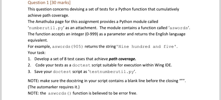 Question 1 [30 marks]
This question concerns devising a set of tests for a Python function that cumulatively
achieve path coverage.
The Amathuba page for this assignment provides a Python module called
'numberutil.py' as an attachment. The module contains a function called 'aswords'.
The function accepts an integer (0-999) as a parameter and returns the English language
equivalent.
For example, aswords (905) returns the string 'Nine hundred and five'.
Your task:
1. Develop a set of 8 test cases that achieve path coverage.
2. Code your tests as a doctest script suitable for execution within Wing IDE.
3. Save your doctest script as 'testnumberutil.py'.
NOTE: make sure the docstring in your script contains a blank line before the closing """.
(The automarker requires it.)
NOTE: the aswords () function is believed to be error free.
