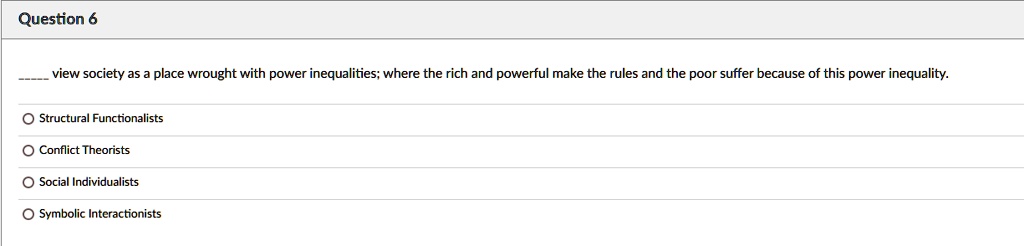 view society as a place wrought with power inequalities; where the rich and powerful make the rules and the poor suffer because of this power inequality.

Structural Functionalists
Conflict Theorists
Social Individualists
Symbolic Interactionists