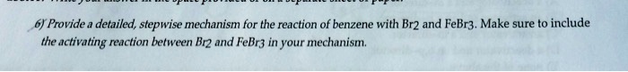 6) Provide a detailed, stepwise mechanism for the reaction of benzene with Br2 and FeBr3. Make sure to include the activating reaction between Br2 and FeBr3 in your mechanism.