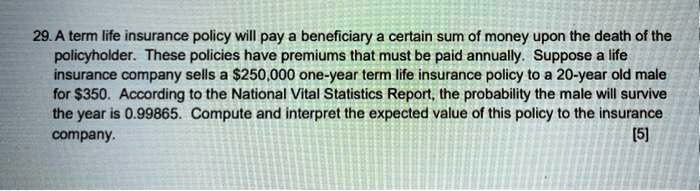A term life insurance policy will pay a beneficiary a certain sum of money upon the death of the policyholder. These policies have premiums that must be paid annually. Suppose a life insurance company sells a 250,000 one-year term life insurance policy to a 20-year old male for350. According to the National Vital Statistics Report, the probability the male will survive the year is 0.99865. Compute and interpret the expected value of this policy to the insurance company.
