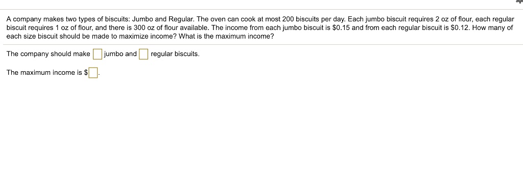 A company makes two types of biscuits: Jumbo and Regular. The oven can cook at most 200 biscuits per day. Each jumbo biscuit requires 2 oz of flour, each regular biscuit requires 1 oz of flour, and there is 300 oz of flour available. The income from each jumbo biscuit is 0.15 and from each regular biscuit is0.12. How many of each size biscuit should be made to maximize income? What is the maximum income?

The company should make jumbo and regular biscuits.

The maximum income is .
