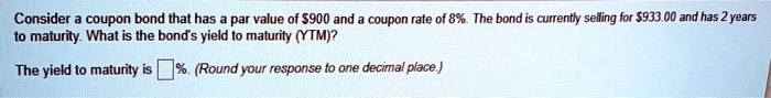 Consider a coupon bond that has a par value of 900 and a coupon rate of 8%. The bond is currently selling for $933.00 and has 2 years to maturity. What is the bond's yield to maturity (YTM)?
The yield to maturity is  %. (Round your response to one decimal place.)
