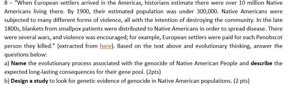 8 – “When European settlers arrived in the Americas, historians estimate there were over 10 million Native Americans living there. By 1900, their estimated population was under 300,000. Native Americans were subjected to many different forms of violence, all with the intention of destroying the community. In the late 1800s, blankets from smallpox patients were distributed to Native Americans in order to spread disease. There were several wars, and violence was encouraged; for example, European settlers were paid for each Penobscot person they killed.” (extracted from here). Based on the text above and evolutionary thinking, answer the questions below: a) Name the evolutionary process associated with the genocide of Native American People and describe the expected long-lasting consequences for their gene pool. (2pts) b) Design a study to look for genetic evidence of genocide in Native American populations. (2 pts)