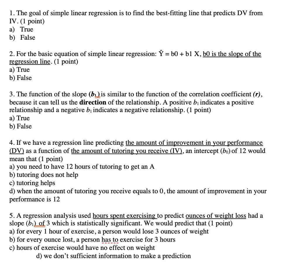 1. The goal of simple linear regression is to find the best-fitting line that predicts DV from
IV. (1 point)
a) True
b) False
2. For the basic equation of simple linear regression: ? = b0 + b1 X, b0 is the slope of the
regression line. (1 point)
a) True
b) False
3. The function of the slope (b?) is similar to the function of the correlation coefficient (r),
because it can tell us the direction of the relationship. A positive b? indicates a positive
relationship and a negative b? indicates a negative relationship. (1 point)
a) True
b) False
4. If we have a regression line predicting the amount of improvement in your performance
(DV) as a function of the amount of tutoring you receive (IV), an intercept (b?) of 12 would
mean that (1 point)
a) you need to have 12 hours of tutoring to get an A
b) tutoring does not help
c) tutoring helps
d) when the amount of tutoring you receive equals to 0, the amount of improvement in your
performance is 12
5. A regression analysis used hours spent exercising to predict ounces of weight loss had a
slope (b?) of 3 which is statistically significant. We would predict that (1 point)
a) for every 1 hour of exercise, a person would lose 3 ounces of weight
b) for every ounce lost, a person has to exercise for 3 hours
c) hours of exercise would have no effect on weight
d) we don't sufficient information to make a prediction