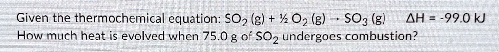 Given the thermochemical equation: SO2 (g) + ½ O2 (g) ? SO3 (g)    ?H = -99.0 kJ
How much heat is evolved when 75.0 g of SO2 undergoes combustion?