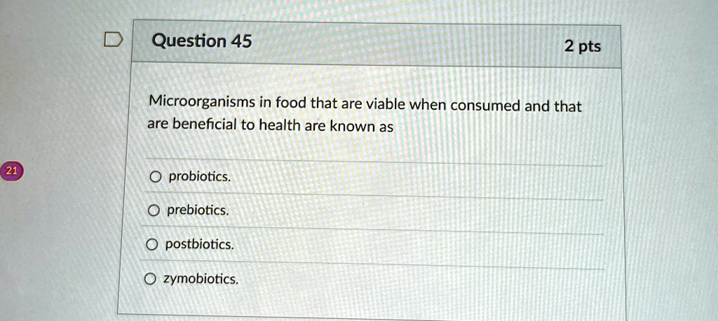 Question 45
2 pts
Microorganisms in food that are viable when consumed and that
are beneficial to health are known as
O probiotics.
O prebiotics.
O postbiotics.
O zymobiotics.
