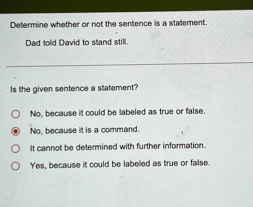 Determine whether or not the sentence is a statement.
Dad told David to stand still.
Is the given sentence a statement?
No, because it could be labeled as true or false.
No, because it is a command.
It cannot be determined with further information.
Yes, because it could be labeled as true or false.