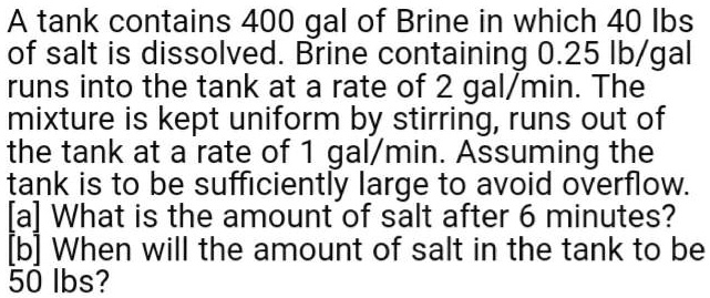 A tank contains 400 gal of Brine in which 40 lbs of salt is dissolved. Brine containing 0.25 lb/gal runs into the tank at a rate of 2 gal/min. The mixture is kept uniform by stirring, runs out of the tank at a rate of 1 gal/min. Assuming the tank is to be sufficiently large to avoid overflow. [a] What is the amount of salt after 6 minutes? [b] When will the amount of salt in the tank to be 50 lbs?