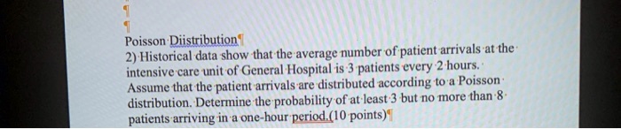 Poisson Distribution
2) Historical data show that the average number of patient arrivals at the intensive care unit of General Hospital is 3 patients every 2 hours. Assume that the patient arrivals are distributed according to a Poisson distribution. Determine the probability of at least 3 but no more than 8 patients arriving in a one-hour period. (10 points)