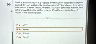 smith is a weld inspector at a shipyard he knows from keeping track of good and substandard welds that for the afternoon shift 5 of all welds done will be substandard if smith checks 300 of  90314