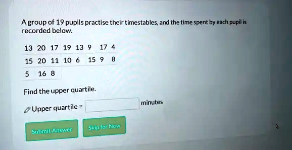 A group of 19 pupils practise their timestables, and the time spent by each pupil is recorded below.
13 20 17 19 13 9 17 4
15 20 11 10 6 15 9 8
5 16 8
Find the upper quartile.
Upper quartile = minutes