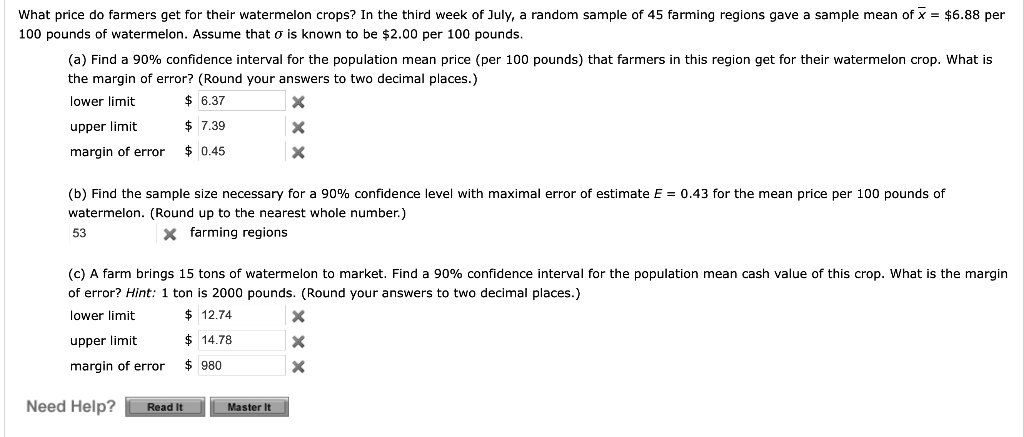 What price do farmers get for their watermelon crops? In the third week of July, a random sample of 45 farming regions gave a sample mean of x = 6.88 per
100 pounds of watermelon. Assume thatsigmais known to be2.00 per 100 pounds.
(a) Find a 90% confidence interval for the population mean price (per 100 pounds) that farmers in this region get for their watermelon crop. What is
the margin of error? (Round your answers to two decimal places.)
lower limit
6.37
upper limit 7.39
margin of error
0.45
(b) Find the sample size necessary for a 90% confidence level with maximal error of estimate $E = 0.43$ for the mean price per 100 pounds of
watermelon. (Round up to the nearest whole number.)
53 farming regions
(c) A farm brings 15 tons of watermelon to market. Find a 90% confidence interval for the population mean cash value of this crop. What is the margin
of error? Hint: 1 ton is 2000 pounds. (Round your answers to two decimal places.)
lower limit 12.74
upper limit
14.78
margin of error 980