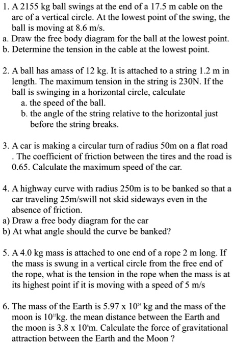 1. A 2155 kg ball swings at the end of a 17.5 m cable on the
arc of a vertical circle. At the lowest point of the swing, the
ball is moving at 8.6 m/s.
a. Draw the free body diagram for the ball at the lowest point.
b. Determine the tension in the cable at the lowest point.

2. A ball has amass of 12 kg. It is attached to a string 1.2 m in
length. The maximum tension in the string is 230N. If the
ball is swinging in a horizontal circle, calculate
a. the speed of the ball.
b. the angle of the string relative to the horizontal just
before the string breaks.

3. A car is making a circular turn of radius 50m on a flat road
. The coefficient of friction between the tires and the road is
0.65. Calculate the maximum speed of the car.

4. A highway curve with radius 250m is to be banked so that a
car traveling 25m/swill not skid sideways even in the
absence of friction.
a) Draw a free body diagram for the car
b) At what angle should the curve be banked?

5. A 4.0 kg mass is attached to one end of a rope 2 m long. If
the mass is swung in a vertical circle from the free end of
the rope, what is the tension in the rope when the mass is at
its highest point if it is moving with a speed of 5 m/s

6. The mass of the Earth is 5.97 x 10^24 kg and the mass of the
moon is 10^22kg. the mean distance between the Earth and
the moon is 3.8 x 10^8m. Calculate the force of gravitational
attraction between the Earth and the Moon?