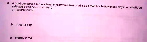 3. A bowl contains 4 red marbles, 5 yellow marbles, and 6 blue marbles. In how many ways can 4 balls be
selected given each condition?
a. all are yellow
b. 1 red, 3 blue
c. exactly 2 red