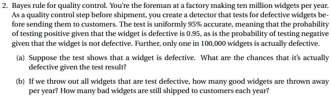 2. Bayes rule for quality control. You're the foreman at a factory making ten million widgets per year. As a quality control step before shipment, you create a detector that tests for defective widgets before sending them to customers. The test is uniformly 95% accurate, meaning that the probability of testing positive given that the widget is defective is 0.95, as is the probability of testing negative given that the widget is not defective. Further, only one in 100,000 widgets is actually defective.

(a) Suppose the test shows that a widget is defective. What are the chances that it's actually defective given the test result?

(b) If we throw out all widgets that are test defective, how many good widgets are thrown away per year? How many bad widgets are still shipped to customers each year?