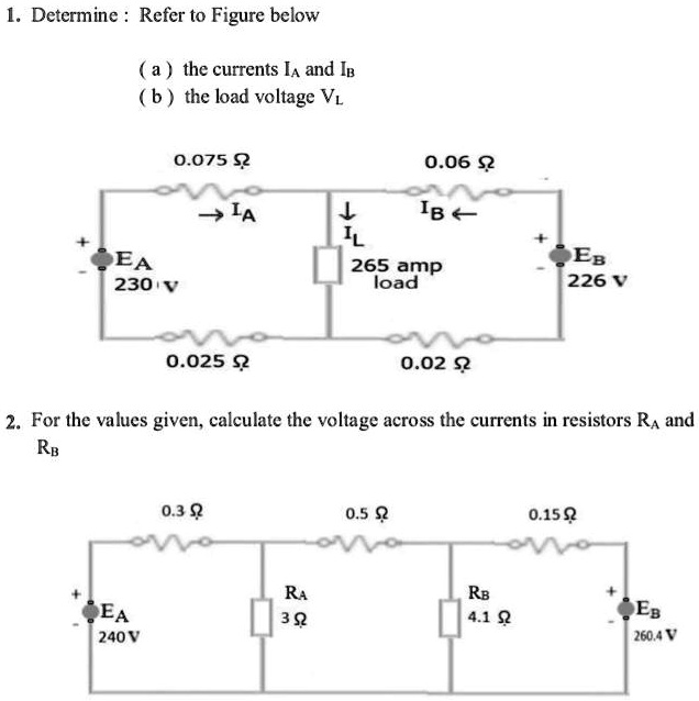 1. Determine: Refer to Figure below
(a) the currents IA and IB
(b) the load voltage VL

+ EA 230 V
0.075 ?      0.06 ?
IA ?      IL ?      IB ?
265 amp load
+ EB 226 V
0.025 ?      0.02 ?

2. For the values given, calculate the voltage across the currents in resistors RA and RB
0.3 ?      0.5 ?      0.15 ?
+ EA 240 V                          EB 260.4 V
RA 3 ?      RB 4.1 ?