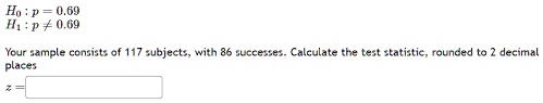 Ho: p = 0.69
H?: p?0.69
Your sample consists of 117 subjects, with 86 successes. Calculate the test statistic, rounded to 2 decimal
places
z =