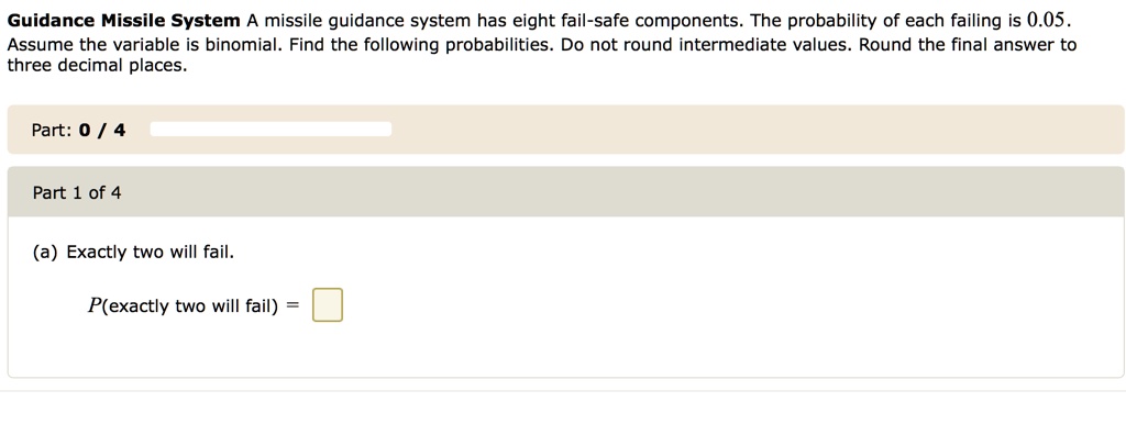 Guidance Missile System A missile guidance system has eight fail-safe components. The probability of each failing is 0.05. Assume the variable is binomial. Find the following probabilities. Do not round intermediate values. Round the final answer to three decimal places.

(a) Exactly two will fail.

P(exactly two will fail) =