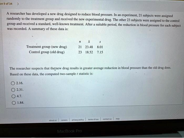 A researcher has developed a new drug designed to reduce blood pressure. In an experiment, 21 subjects were assigned randomly to the treatment group and received the new experimental drug. The other 23 subjects were assigned to the control group and received a standard, well-known treatment. After a suitable period, the reduction in blood pressure for each subject was recorded. A summary of these data is:

n x s
Treatment group (new drug) 21 23.48 8.01
Control group (old drug) 23 18.52 7.15

The researcher suspects that the new drug results in greater average reduction in blood pressure than the old drug does. Based on these data, the computed two-sample t statistic is:
2.16.
2.31.
4.7.
1.84.