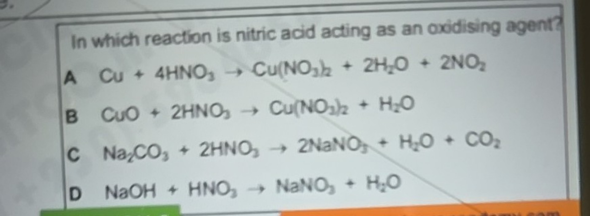 In which reaction is nitric acid acting as an oxidising agent?
A Cu+4 HNO3→Cu(NO3)2+2 H2O+2 NO2
B CuO+2 HNO3→Cu(NO2)2+H2O
C Na2CO3+2 HNO3→ 2 NaNO5+H2O+CO2
D NaOH+HNO3→NaNO3+H2O
