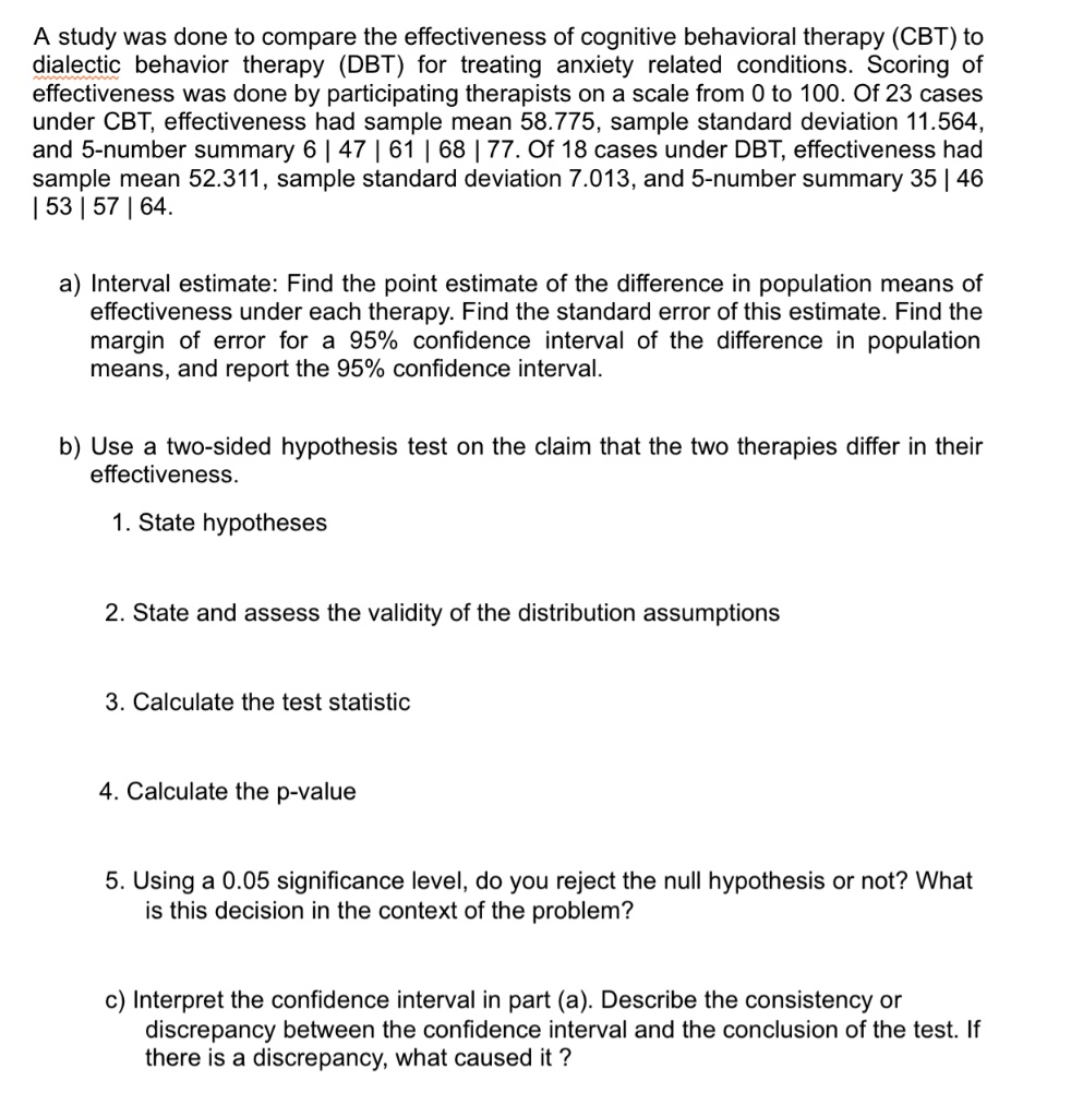 A study was done to compare the effectiveness of cognitive behavioral therapy (CBT) to dialectic behavior therapy (DBT) for treating anxiety related conditions. Scoring of effectiveness was done by participating therapists on a scale from 0 to 100. Of 23 cases under CBT, effectiveness had sample mean 58.775, sample standard deviation 11.564, and 5-number summary 6 | 47 | 61 | 68 | 77. Of 18 cases under DBT, effectiveness had sample mean 52.311, sample standard deviation 7.013, and 5-number summary 35 | 46 | 53 | 57 | 64.

a) Interval estimate: Find the point estimate of the difference in population means of effectiveness under each therapy. Find the standard error of this estimate. Find the margin of error for a 95% confidence interval of the difference in population means, and report the 95% confidence interval.

b) Use a two-sided hypothesis test on the claim that the two therapies differ in their effectiveness.

1. State hypotheses

2. State and assess the validity of the distribution assumptions

3. Calculate the test statistic

4. Calculate the p-value

5. Using a 0.05 significance level, do you reject the null hypothesis or not? What is this decision in the context of the problem?

c) Interpret the confidence interval in part (a). Describe the consistency or discrepancy between the confidence interval and the conclusion of the test. If there is a discrepancy, what caused it ?