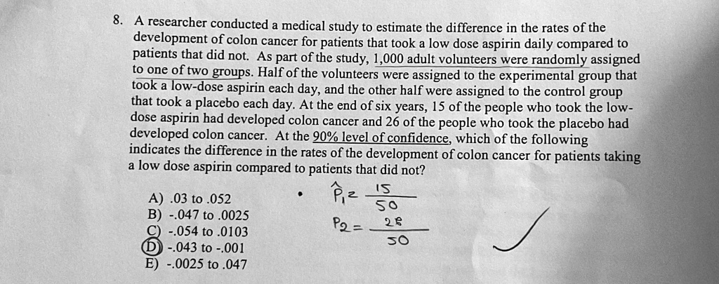 8. A researcher conducted a medical study to estimate the difference in the rates of the
development of colon cancer for patients that took a low dose aspirin daily compared to
patients that did not. As part of the study, 1,000 adult volunteers were randomly assigned
to one of two groups. Half of the volunteers were assigned to the experimental group that
took a low-dose aspirin each day, and the other half were assigned to the control group
that took a placebo each day. At the end of six years, 15 of the people who took the low-
dose aspirin had developed colon cancer and 26 of the people who took the placebo had
developed colon cancer. At the 90% level of confidence, which of the following
indicates the difference in the rates of the development of colon cancer for patients taking
a low dose aspirin compared to patients that did not?
A) .03 to .052
B) -.047 to .0025
C) -.054 to .0103
D) -.043 to -.001
E) -.0025 to .047
p̂1 = (15)/(50)
p̂2 = (26)/(50)
