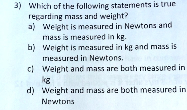 3) Which of the following statements is true
regarding mass and weight?
a) Weight is measured in Newtons and
mass is measured in kg.
b) Weight is measured in kg and mass is
measured in Newtons.
c) Weight and mass are both measured in
kg
d) Weight and mass are both measured in
Newtons
