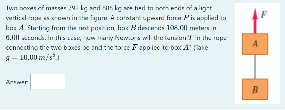 Two boxes of masses 792 kg and 888 kg are tied to both ends of a light vertical rope as shown in the figure. A constant upward force F is applied to box A. Starting from the rest position, box B descends 108.00 meters in 6.00 seconds. In this case, how many Newtons will the tension T in the rope connecting the two boxes be and the force F applied to box A? (Take g = 10.00 m/s^2.)

Answer: