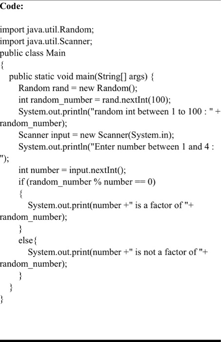 Code:
import java.util.Random;
import java.util.Scanner;
public class Main

public static void main(String[] args) 
Random rand = new Random();
int randomnumber = rand.nextInt(100);
System.out.println("random int between 1 to 100: " +
randomnumber);
Scanner input = new Scanner(System.in);
System.out.println("Enter number between 1 and 4:
");
int number = input.nextInt();
if (randomnumber % number == 0)

System.out.print(number +" is a factor of "+ 
randomnumber);

else 
System.out.print(number +" is not a factor of "+ 
randomnumber);



